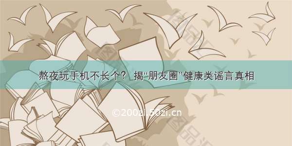 熬夜玩手机不长个？ 揭“朋友圈”健康类谣言真相