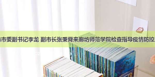 廊坊市委副书记李龙 副市长张秉舜来廊坊师范学院检查指导疫情防控工作