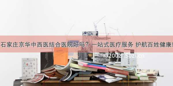 石家庄京华中西医结合医院好吗？一站式医疗服务 护航百姓健康!