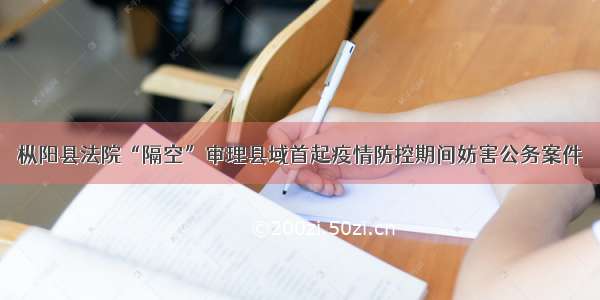 枞阳县法院“隔空”审理县域首起疫情防控期间妨害公务案件