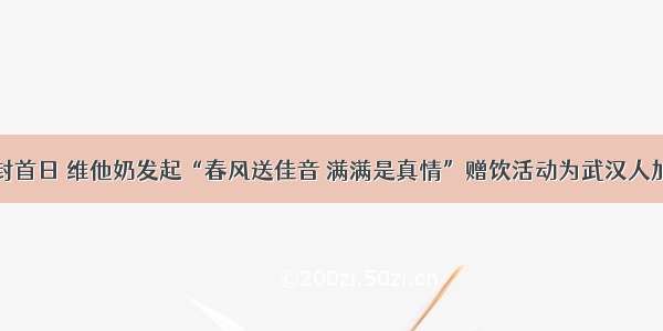 解封首日 维他奶发起“春风送佳音 满满是真情”赠饮活动为武汉人加油