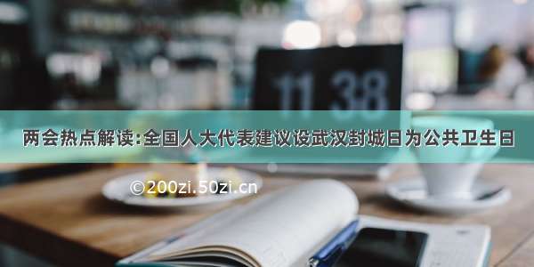 两会热点解读:全国人大代表建议设武汉封城日为公共卫生日