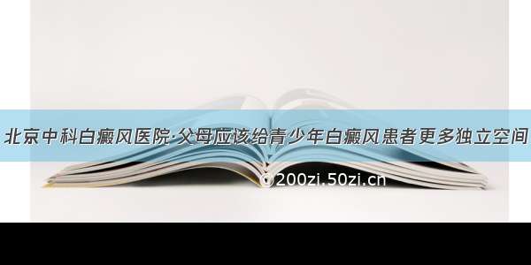 北京中科白癜风医院·父母应该给青少年白癜风患者更多独立空间