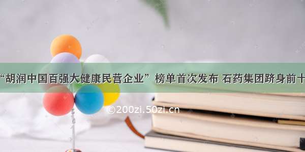 “胡润中国百强大健康民营企业”榜单首次发布 石药集团跻身前十强