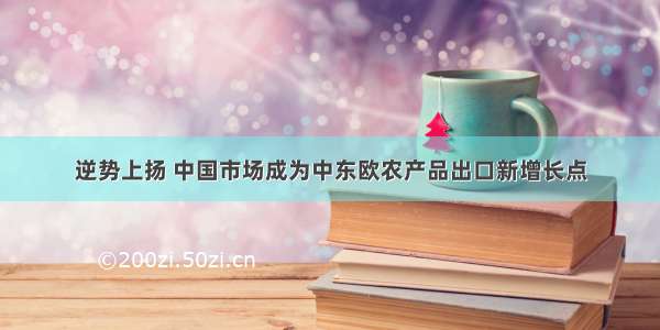 逆势上扬 中国市场成为中东欧农产品出口新增长点