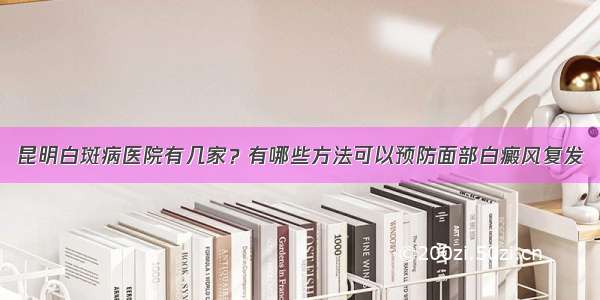 昆明白斑病医院有几家？有哪些方法可以预防面部白癜风复发