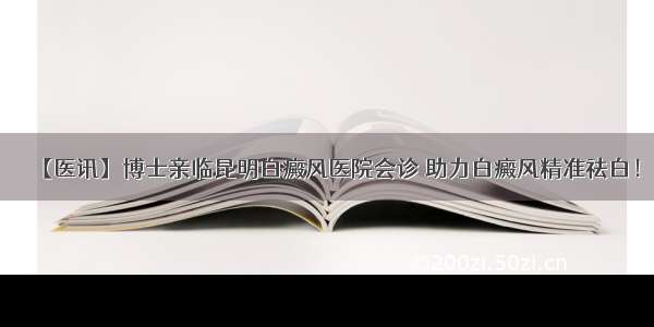 【医讯】博士亲临昆明白癜风医院会诊 助力白癜风精准祛白！