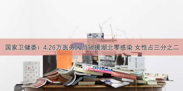 国家卫健委：4.26万医务人员驰援湖北零感染 女性占三分之二