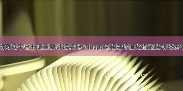 深入学习贯彻习近平总书记重要讲话精神 瞄准目标强化措施推动经济平稳健康发展