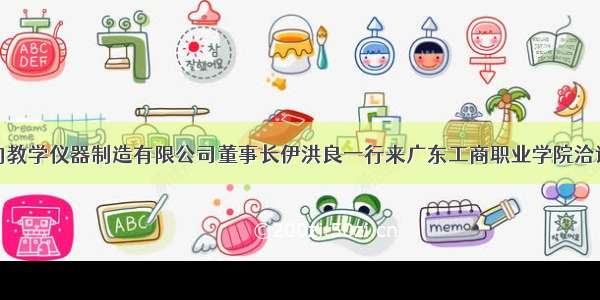 肇庆市三向教学仪器制造有限公司董事长伊洪良一行来广东工商职业学院洽谈校企合作