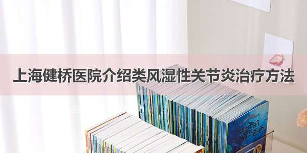 上海健桥医院介绍类风湿性关节炎治疗方法