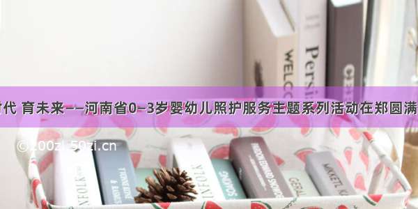 托时代 育未来——河南省0—3岁婴幼儿照护服务主题系列活动在郑圆满举办