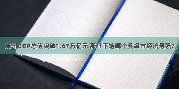 贵州GDP总值突破1.67万亿元 那其下辖哪个县级市经济最强？