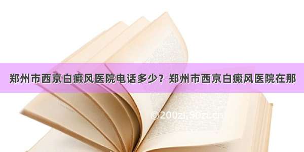 郑州市西京白癜风医院电话多少？郑州市西京白癜风医院在那