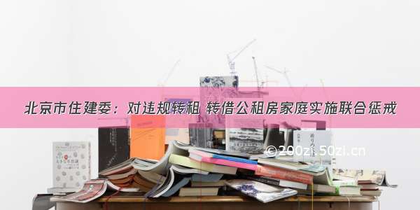 北京市住建委：对违规转租 转借公租房家庭实施联合惩戒