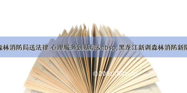 应急管理部森林消防局送法律 心理服务到基层 黑龙江新训森林消防新队员集体受益