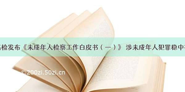 最高检发布《未成年人检察工作白皮书（—）》 涉未成年人犯罪稳中有变