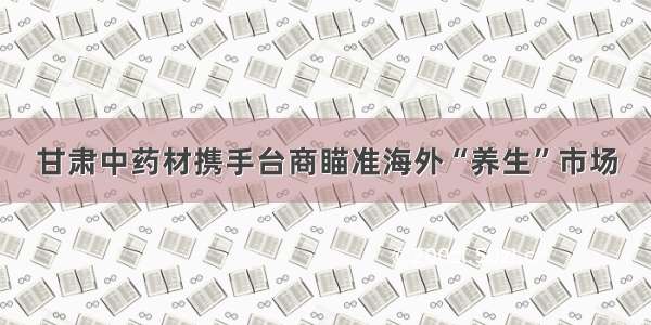 甘肃中药材携手台商瞄准海外“养生”市场