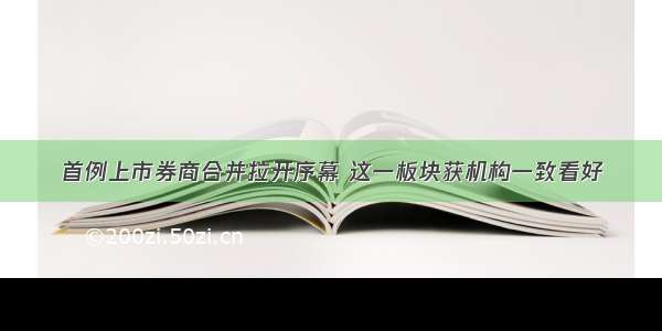 首例上市券商合并拉开序幕 这一板块获机构一致看好