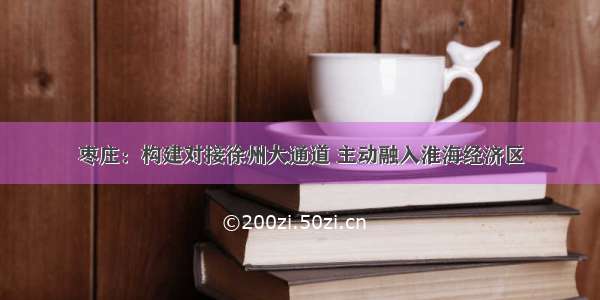 枣庄：构建对接徐州大通道 主动融入淮海经济区