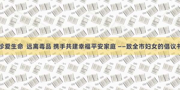 珍爱生命  远离毒品 携手共建幸福平安家庭 ——致全市妇女的倡议书