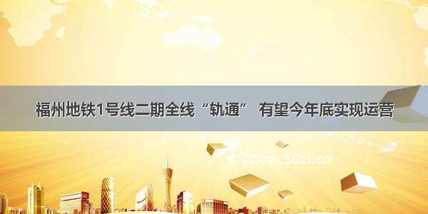 福州地铁1号线二期全线“轨通” 有望今年底实现运营