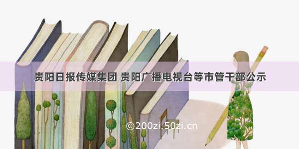 贵阳日报传媒集团 贵阳广播电视台等市管干部公示