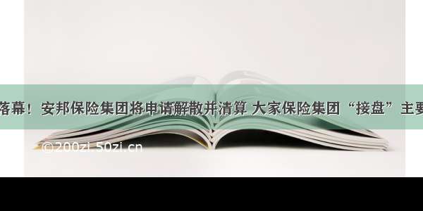 正式落幕！安邦保险集团将申请解散并清算 大家保险集团“接盘”主要业务