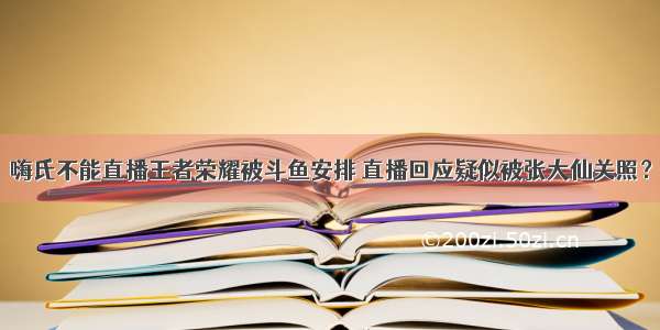 嗨氏不能直播王者荣耀被斗鱼安排 直播回应疑似被张大仙关照？