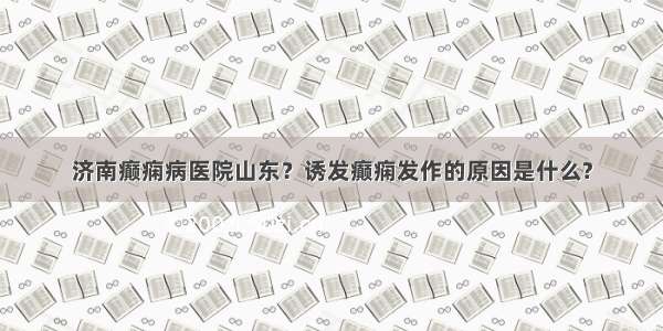 济南癫痫病医院山东？诱发癫痫发作的原因是什么?