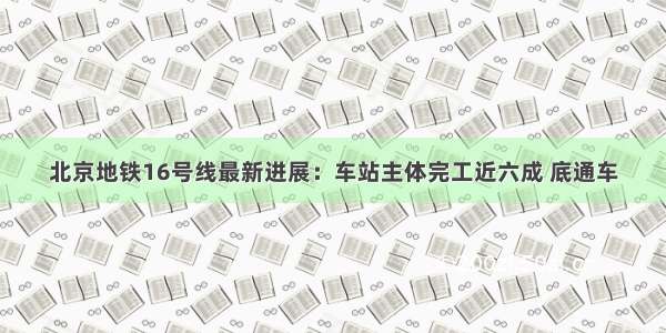 北京地铁16号线最新进展：车站主体完工近六成 底通车