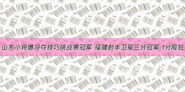 山东小将爆冷夺技巧挑战赛冠军 福建射手卫冕三分冠军 1分险胜