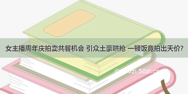 女主播周年庆拍卖共餐机会 引众土豪哄抢 一顿饭竟拍出天价？