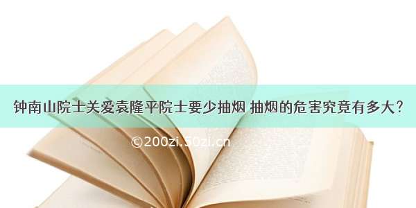 钟南山院士关爱袁隆平院士要少抽烟 抽烟的危害究竟有多大？