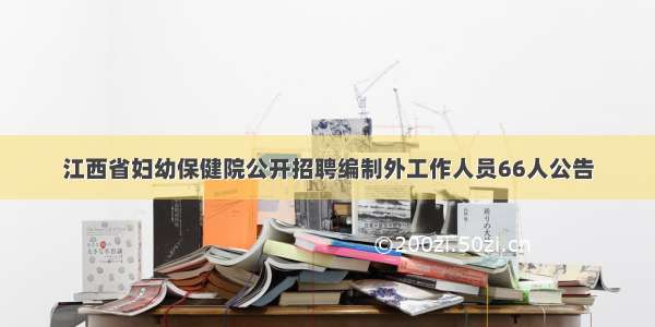 江西省妇幼保健院公开招聘编制外工作人员66人公告