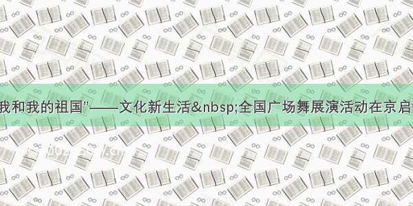 “我和我的祖国”——文化新生活 全国广场舞展演活动在京启动