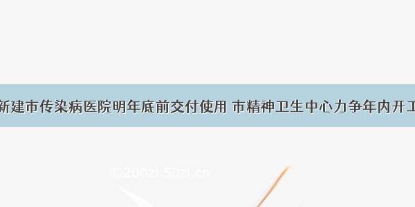 新建市传染病医院明年底前交付使用 市精神卫生中心力争年内开工