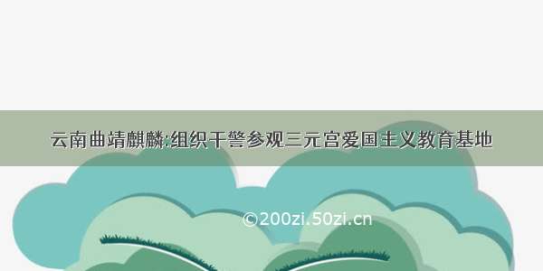 云南曲靖麒麟:组织干警参观三元宫爱国主义教育基地