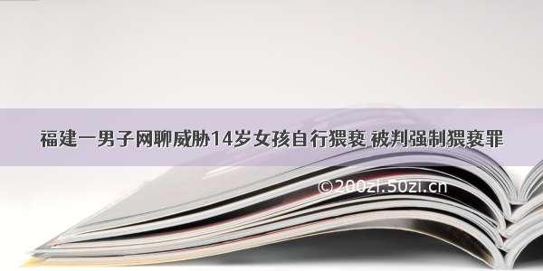 福建一男子网聊威胁14岁女孩自行猥亵 被判强制猥亵罪