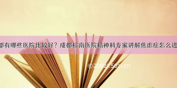 治焦虑症成都有哪些医院比较好？成都棕南医院精神科专家讲解焦虑症怎么进行自我治疗！