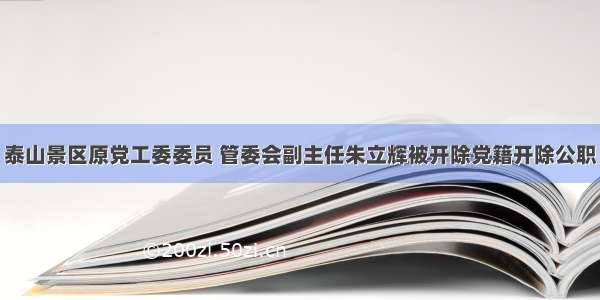 泰山景区原党工委委员 管委会副主任朱立辉被开除党籍开除公职