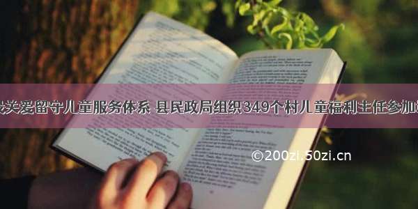 建设关爱留守儿童服务体系 县民政局组织349个村儿童福利主任参加培训