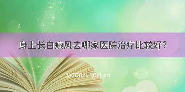 身上长白癜风去哪家医院治疗比较好？