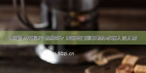 高端净水器哪个品牌好？美国进口凯菲勒净水器人见人爱