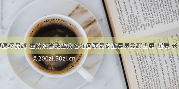 打造康复医疗品牌 童俊杰当选湖南省社区康复专业委员会副主委 星辰 长沙新闻网