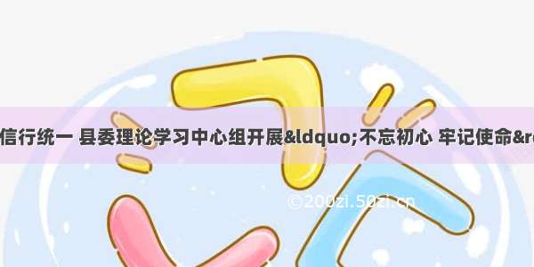 学思用贯通   知信行统一 县委理论学习中心组开展“不忘初心 牢记使命”主题教育