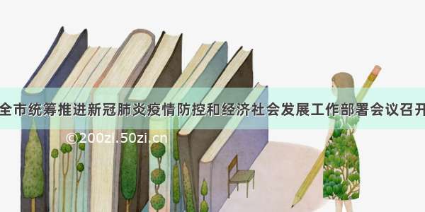 全市统筹推进新冠肺炎疫情防控和经济社会发展工作部署会议召开