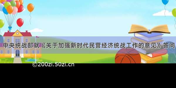 中央统战部就《关于加强新时代民营经济统战工作的意见》答问