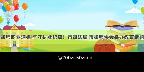 遵守律师职业道德 严守执业纪律！市司法局 市律师协会举办教育专题讲座