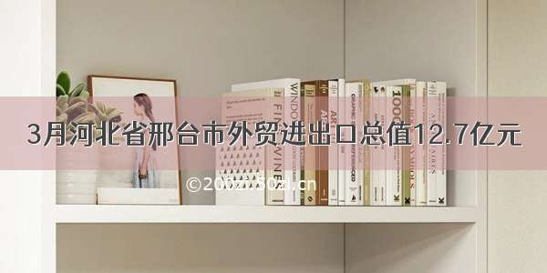 3月河北省邢台市外贸进出口总值12.7亿元